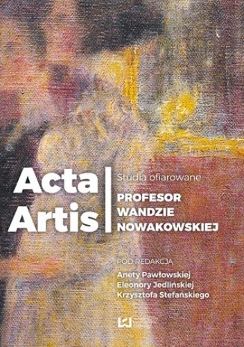 Okładka książki Acta Artis. Studia ofiarowane Profesor Wandzie Nowakowskiej Eleonora Jedlińska, Aneta Pawłowska, Krzysztof Stefański