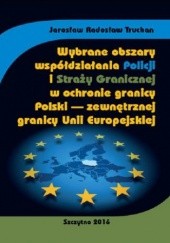Okładka książki Wybrane obszary współdziałania Policji i Straży Granicznej w ochronie granicy Polski - zewnętrznej granicy Unii Europejskiej Radosław Truchan Jarosław