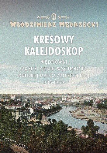 Kresowy kalejdoskop. Wędrówki przez Ziemie Wschodnie Drugiej Rzeczypospolitej 1918-1939