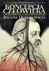 Okładka książki Koncepcja człowieka i społeczeństwa w myśli filozoficznej Juliana Ochorowicza Anna Adamus-Matuszyńska