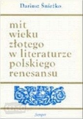 Okładka książki Mit wieku złotego w literaturze polskiego renesansu. Wzory - warianty - zastosowania Dariusz Śnieżko