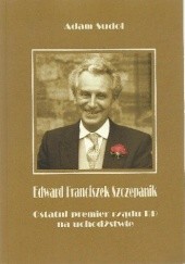 Okładka książki Edward Franciszek Szczepanik. Ostatni premier Rządu RP na Uchodźstwie Adam Sudoł