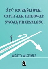 Okładka książki Żyć szczęśliwie, czyli jak kreować swoją przyszłość Wioletta Wilczyńska