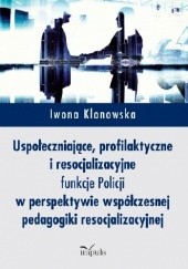 Okładka książki Uspołeczniające, profilaktyczne i resocjalizacyjne funkcje Policji w perspektywie współczesnej pedagogiki resocjalizacyjnej Iwona Klonowska