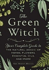 Okładka książki The Green Witch: Your Complete Guide to the Natural Magic of Herbs, Flowers, Essential Oils, and More Arin Murphy-Hiscock