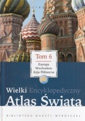 Okładka książki Wielki Encyklopedyczny Atlas Świata - Europa Wschodnia i Azja Północna (Tom 6) praca zbiorowa