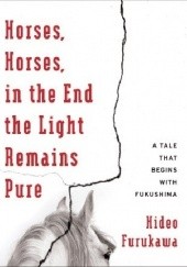 Okładka książki Horses, Horses, in the End the Light Remains Pure: A Tale That Begins with Fukushima Hideo Furukawa