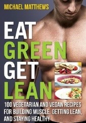 Okładka książki Eat Green Get Lean: 100 Vegetarian and Vegan Recipes for Building Muscle, Getting Lean and Staying Healthy Michael Matthews
