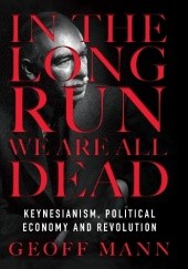 Okładka książki In the Long Run We Are All Dead: Keynesianism, Political Economy, and Revolution Geoff Mann