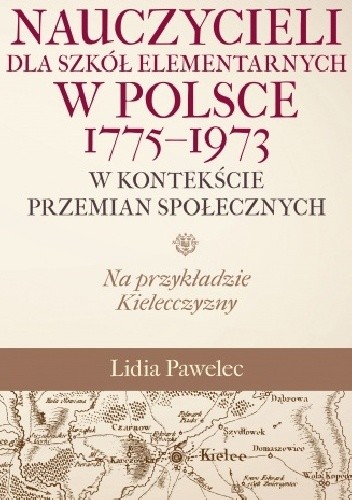 Kształcenie nauczycieli dla szkół elementarnych w Polsce 1775 - 1973 w kontekście przemian społecznych. Na przykładzie Kielecczyzny