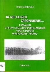 Okładka książki By nie uległo zapomnieniu... I Batalion 5 Pułku Strzelców Podhalańskich Armii Krajowej - Zgrupowanie "Północ" Roman Gadzikowski