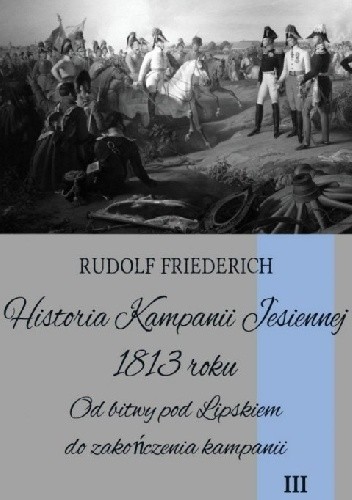 Okładka książki Historia Kampanii Jesiennej 1813 roku. Od bitwy pod Lipskiem do zakończenia kampanii Rudolf Friederich