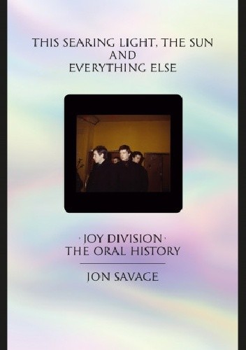Okładka książki This searing light, the sun and everything else. Joy Division - The Oral History Jon Savage