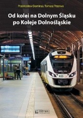 Okładka książki Od kolei na Dolnym Śląsku po Koleje Dolnośląskie Przemysław Dominas, Tomasz Przerwa