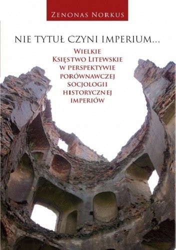 Okładka książki Nie tytuł czyni imperium... Wielkie Księstwo Litewskie w perspektywie porównawczej socjologii historycznej imperiów Zenonas Norkus