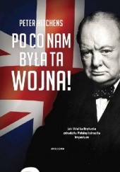 Okładka książki Po co nam była ta wojna! Jak Wielka Brytania zdradziła Polskę i straciła imperium Peter Hitchens