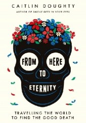 Okładka książki From Here to Eternity: Travelling the World to Find the Good Death Caitlin Doughty