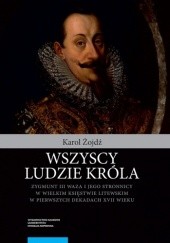 Okładka książki Wszyscy ludzie króla. Zygmunt III Waza i jego stronnicy w Wielkim Księstwie Litewskim w pierwszych dekadach XVII wieku Karol Żojdź