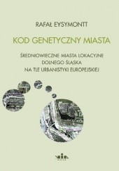 Kod genetyczny miasta. Średniowieczne miasta lokacyjne Dolnego Śląska na tle urbanistyki europejskiej.