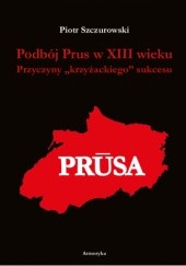 Okładka książki Podbój Prus w XIII wieku. Przyczyny "krzyżackiego" sukcesu Piotr Szczurowski