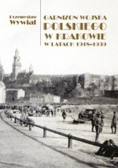 Okładka książki Garnizon Wojska Polskiego w Krakowie w latach 1918-1939 Przemysław Wywiał