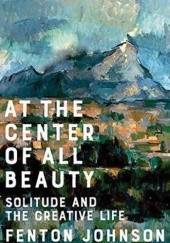 Okładka książki At the Center of All Beauty: Solitude and the Creative Life Fenton Johnson