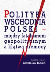 Okładka książki Polityka wschodnia Polsk. Między fatalizmem geopolitycznym a klątwą niemocy