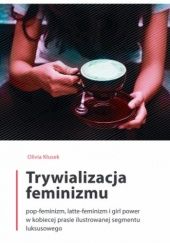 Okładka książki Trywializacja feminizmu : pop-feminizm, latte-feminizm i girl power w kobiecej prasie ilustrowanej segmentu luksusowego Olivia Kłusek