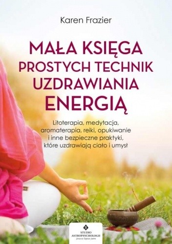 Mała księga prostych technik uzdrawiania energią. Litoterapia, medytacja, aromaterapia, opukiwanie i inne bezpieczne praktyki, które uzdrawiają ciało i umysł
