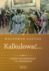 Okładka książki Kalkulować... Polacy na szczytach c.k. monarchii Waldemar Łazuga