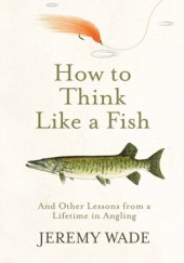 Okładka książki How to Think Like a Fish: And Other Lessons from a Lifetime in Angling Jeremy Wade