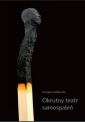 Okładka książki Okrutny teatr samospaleń. Protesty samobójcze w ogniu i ich echa w kulturze współczesnej Grzegorz Ziółkowski
