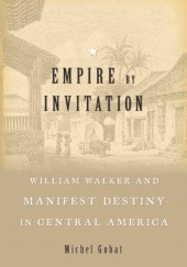 Okładka książki Empire by Invitation: William Walker and Manifest Destiny in Central America Michel Gobat