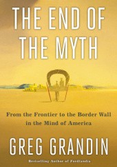 Okładka książki The End of the Myth: From the Frontier to the Border Wall in the Mind of America Greg Grandin