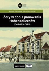 Okładka książki Żory w dobie panowania Hohenzollernów. 1742-1918/1919 Jakub Grudniewski, Ryszard Kaczmarek