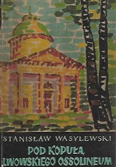 Pod kopułą lwowskiego Ossolineum : pamiętnik stypendysty i asystenta Zakładu Narodowego im. Ossolińskich w latach 1905-1910