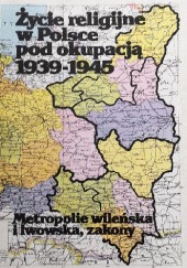 Okładka książki Życie religijne w Polsce pod okupacją 1939-1945 : metropolie wileńska i lwowska, zakony praca zbiorowa