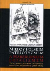 Okładka książki Między polskim patriotyzmem a habsburskim lojalizmem. Polacy wobec przemian ustrojowych monarchii habsburskiej (1866-1871) Stanisław Pijaj