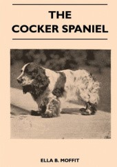 Okładka książki The Cocker Spaniel - Companion, Shooting Dog and Show Dog - Complete Information on History, Development, Characteristics, Standards for Field Trial and Bench with Some Practical Advice on Training, Raising and Handling Ella Moffit