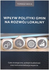 Okładka książki Wpływ polityki gmin na rozwój lokalny. Cele strategiczne, polityki budżetowe oraz instrumentalizacja wsparcia Skica Tomasz