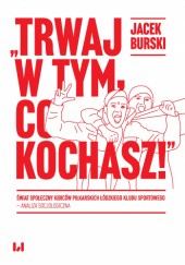 Okładka książki „Trwaj w tym, co kochasz!” Świat społeczny kibiców piłkarskich Łódzkiego Klubu Sportowego – analiza socjologiczna Jacek Burski