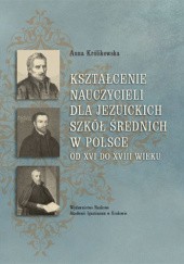 Okładka książki Kształcenie nauczycieli dla jezuickich szkół średnich w Polsce od XVI do XVIII wieku Anna Królikowska