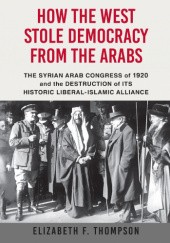 Okładka książki How the West Stole Democracy from the Arabs: The Destruction of the Syrian Arab Kingdom in 1920 and the Rise of Anti-Liberal Islamism Elizabeth Thompson