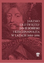 Okładka książki Jarzmo Ligi Świętej? Jan III Sobieski i Rzeczpospolita w latach 1684–1696 Dariusz Milewski
