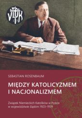 Okładka książki Między katolicyzmem i nacjonalizmem. Związek Niemieckich Katolików w Polsce w województwie śląskim 1923–1939 Sebastian Rosenbaum