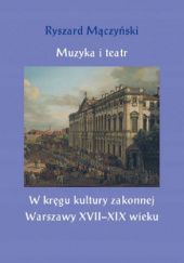 Okładka książki Muzyka i teatr: W kręgu kultury zakonnej Warszawy XVII-XIX wieku Ryszard Mączyński