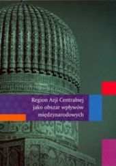 Okładka książki Region Azji Centralnej jako obszar wpływów międzynarodowych Bartosz Bojarczyk, Agata Ziętek