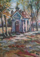 Okładka książki Kapliczki i krzyże przydrożne w pejzażu Ziemi Garbowskiej praca zbiorowa