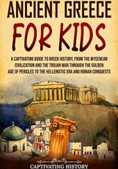 Okładka książki Ancient Greece for Kids: A Captivating Guide to Greek History, from the Mycenean Civilization and the Trojan War through the Golden Age of Pericles to ... and Roman Conquests Captivating History