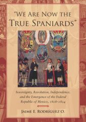 Okładka książki "We Are Now the True Spaniards": Sovereignty, Revolution, Independence, and the Emergence of the Federal Republic of Mexico, 1808-1824 Jaime E. Rodríguez O.